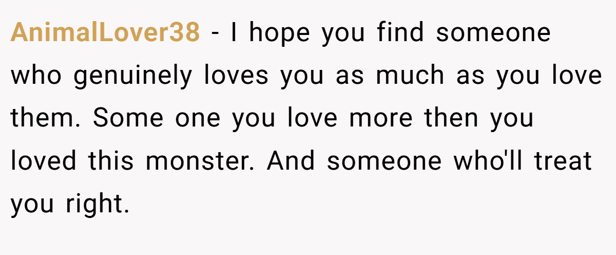 AnimalLover38 − I hope you find someone who genuinely loves you as much as you love them. Some one you love more then you loved this monster. And someone who'll treat you right.