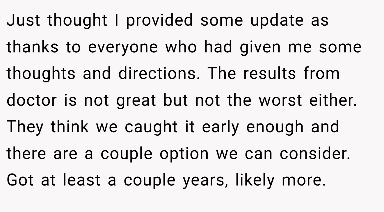 Just thought I provided some update as thanks to everyone who had given me some thoughts and directions. The results from doctor is not great but not the worst either. They think we caught it early enough and there are a couple option we can consider. Got at least a couple years, likely more.