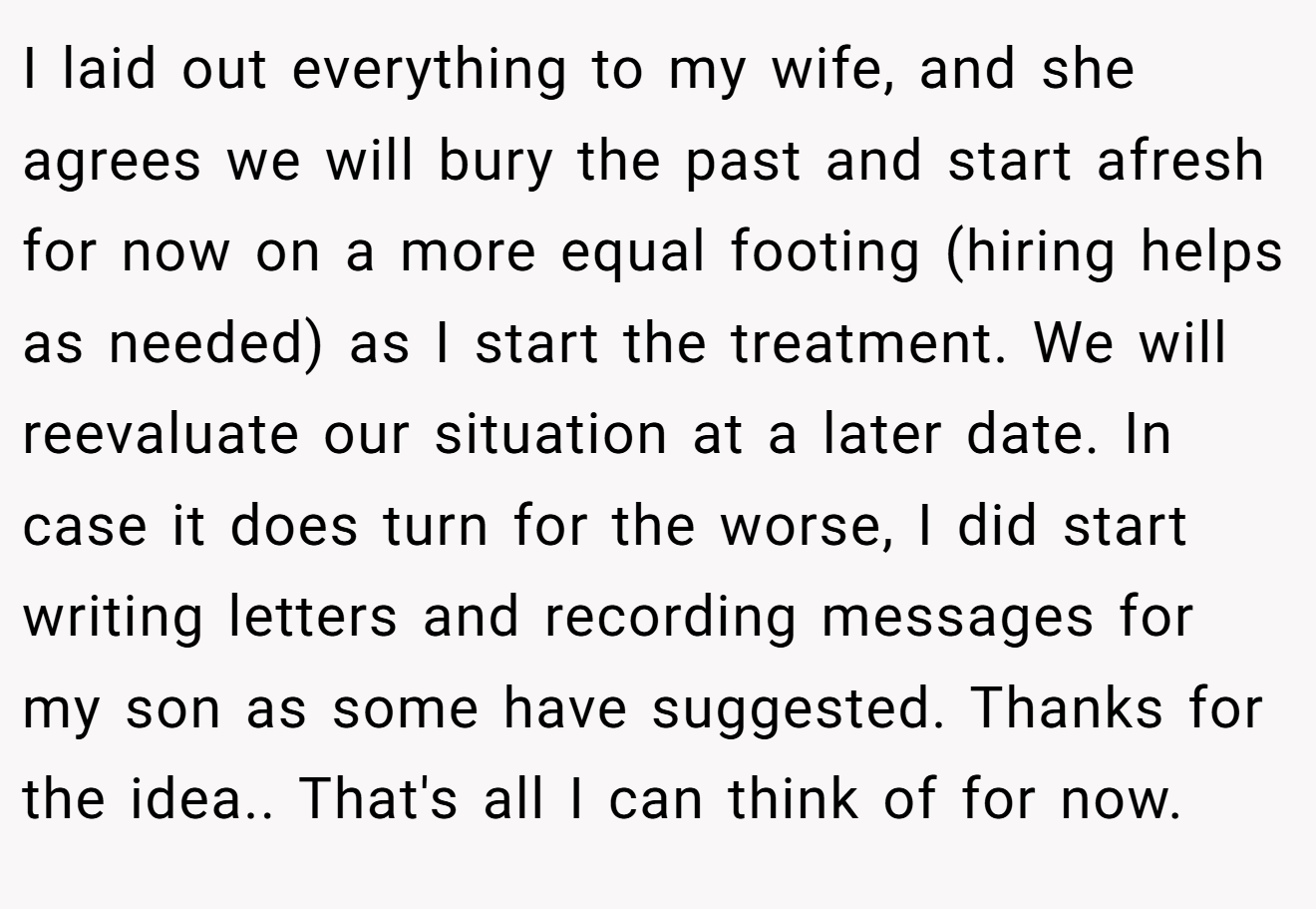 I laid out everything to my wife, and she agrees we will bury the past and start afresh for now on a more equal footing (hiring helps as needed) as I start the treatment. We will reevaluate our situation at a later date. In case it does turn for the worse, I did start writing letters and recording messages for my son as some have suggested. Thanks for the idea.. That's all I can think of for now.