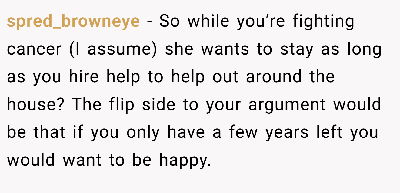 spred_browneye − So while you’re fighting cancer (I assume) she wants to stay as long as you hire help to help out around the house? The flip side to your argument would be that if you only have a few years left you would want to be happy.