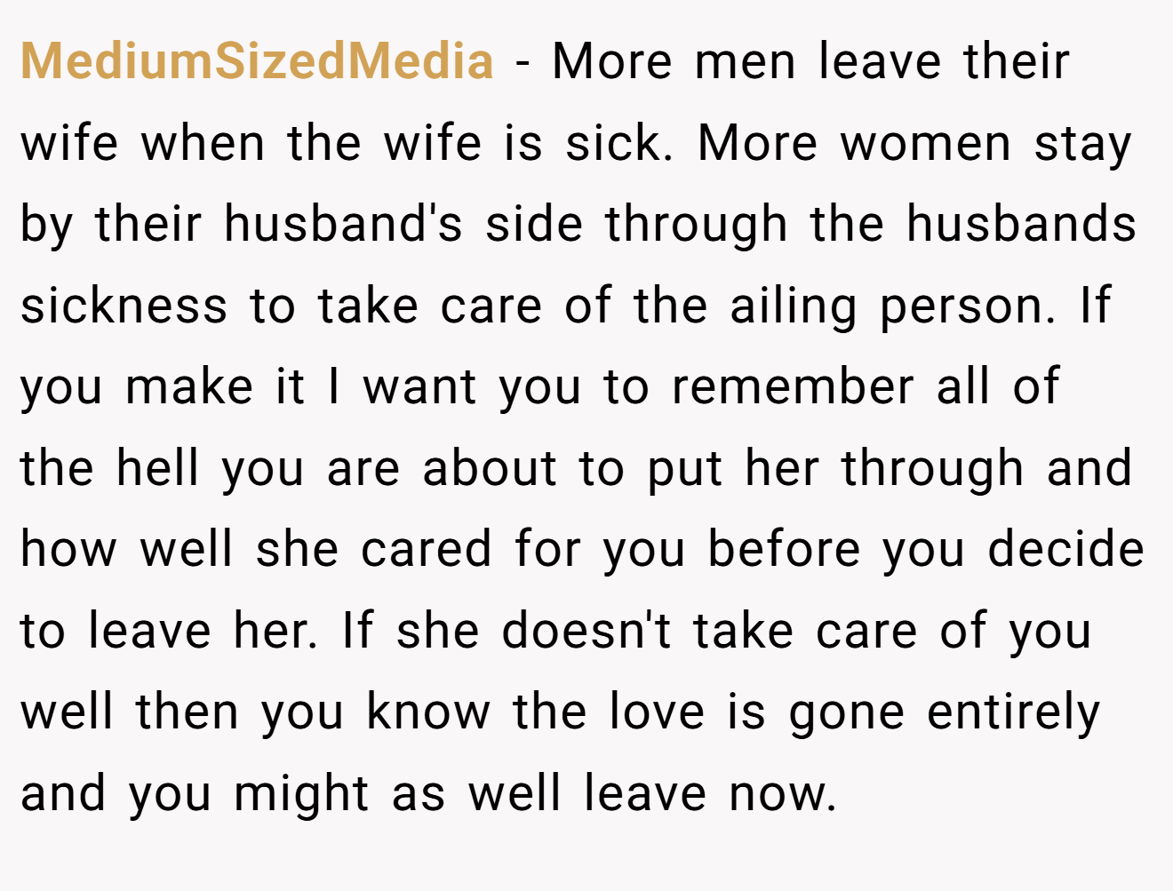 MediumSizedMedia − More men leave their wife when the wife is sick. More women stay by their husband's side through the husbands sickness to take care of the ailing person. If you make it I want you to remember all of the hell you are about to put her through and how well she cared for you before you decide to leave her. If she doesn't take care of you well then you know the love is gone entirely and you might as well leave now.