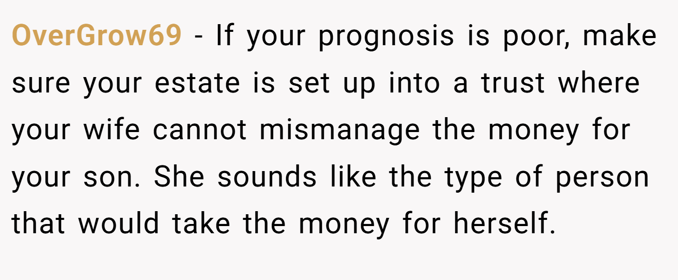 OverGrow69 − If your prognosis is poor, make sure your estate is set up into a trust where your wife cannot mismanage the money for your son. She sounds like the type of person that would take the money for herself.