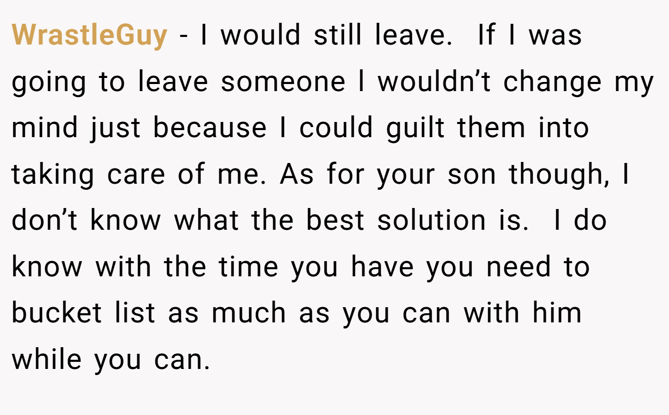 WrastleGuy − I would still leave.  If I was going to leave someone l wouldn’t change my mind just because I could guilt them into taking care of me. As for your son though, I don’t know what the best solution is.  I do know with the time you have you need to bucket list as much as you can with him while you can.