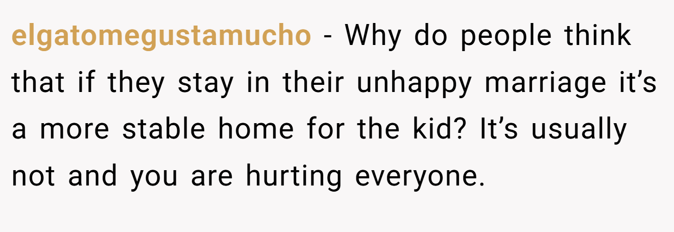 elgatomegustamucho − Why do people think that if they stay in their unhappy marriage it’s a more stable home for the kid? It’s usually not and you are hurting everyone.