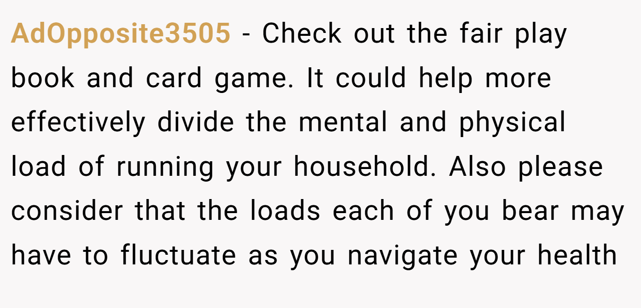 AdOpposite3505 − Check out the fair play book and card game. It could help more effectively divide the mental and physical load of running your household. Also please consider that the loads each of you bear may have to fluctuate as you navigate your health