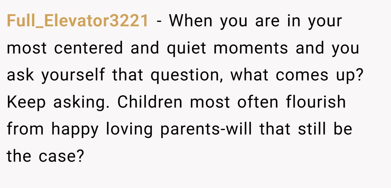 Full_Elevator3221 − When you are in your most centered and quiet moments and you ask yourself that question, what comes up? Keep asking. Children most often flourish from happy loving parents-will that still be the case?