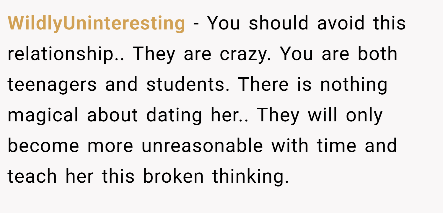 WildlyUninteresting − You should avoid this relationship.. They are crazy. You are both teenagers and students. There is nothing magical about dating her.. They will only become more unreasonable with time and teach her this broken thinking.