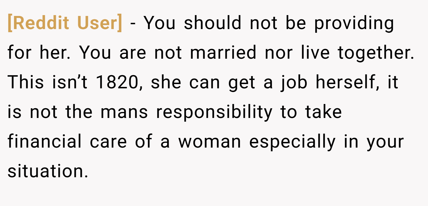 [Reddit User] − You should not be providing for her. You are not married nor live together. This isn’t 1820, she can get a job herself, it is not the mans responsibility to take financial care of a woman especially in your situation.