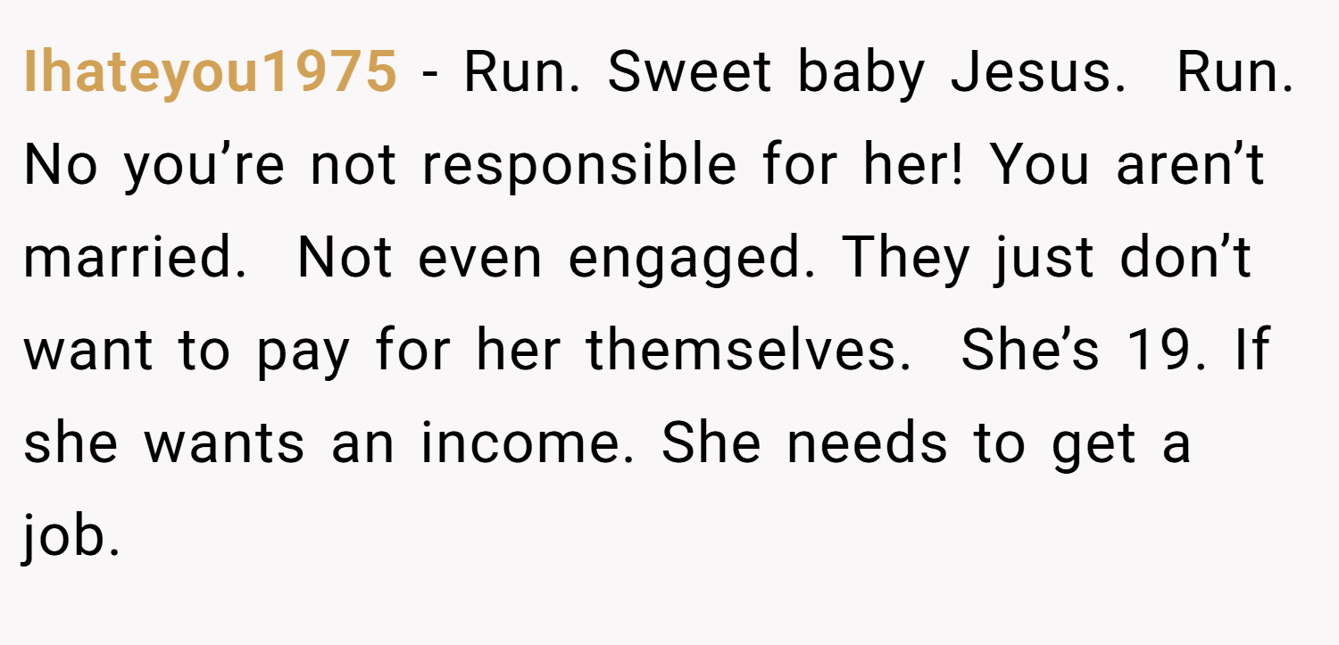 Ihateyou1975 − Run. Sweet baby Jesus.  Run. No you’re not responsible for her! You aren’t married.  Not even engaged. They just don’t want to pay for her themselves.  She’s 19. If she wants an income. She needs to get a job. 