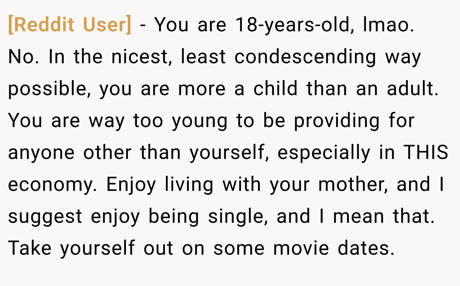 [Reddit User] − You are 18-years-old, lmao. No. In the nicest, least condescending way possible, you are more a child than an adult. You are way too young to be providing for anyone other than yourself, especially in THIS economy. Enjoy living with your mother, and I suggest enjoy being single, and I mean that. Take yourself out on some movie dates.