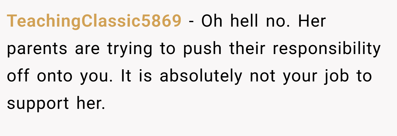 TeachingClassic5869 − Oh hell no. Her parents are trying to push their responsibility off onto you. It is absolutely not your job to support her.