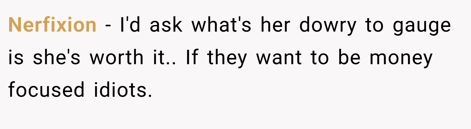 Nerfixion − I'd ask what's her dowry to gauge is she's worth it.. If they want to be money focused idiots.