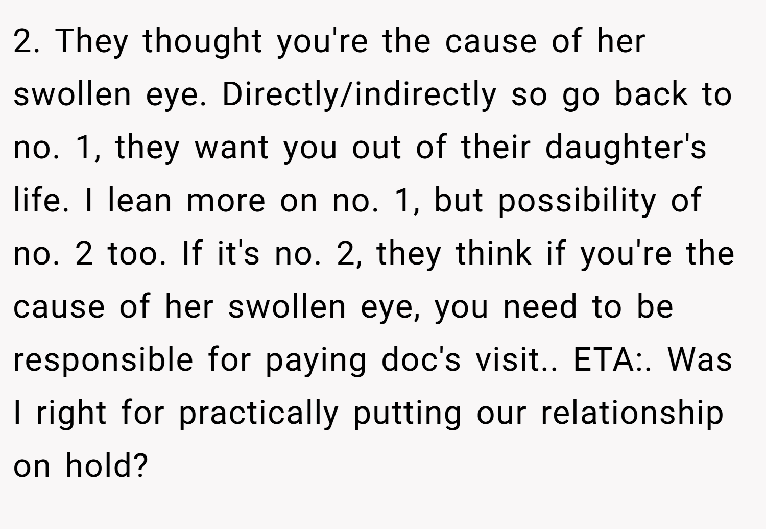 2. They thought you're the cause of her swollen eye. Directly/indirectly so go back to no. 1, they want you out of their daughter's life. I lean more on no. 1, but possibility of no. 2 too. If it's no. 2, they think if you're the cause of her swollen eye, you need to be responsible for paying doc's visit.. ETA:. Was I right for practically putting our relationship on hold? 