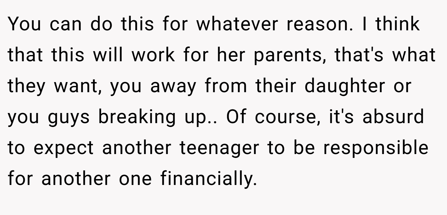 You can do this for whatever reason. I think that this will work for her parents, that's what they want, you away from their daughter or you guys breaking up.. Of course, it's absurd to expect another teenager to be responsible for another one financially.