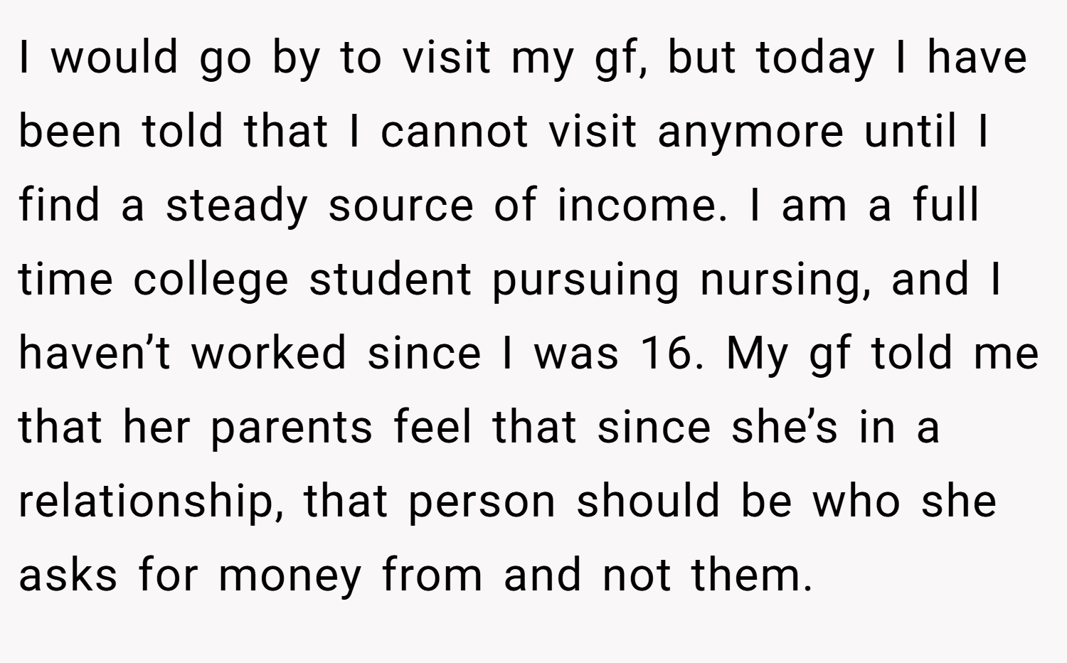 I would go by to visit my gf, but today I have been told that I cannot visit anymore until I find a steady source of income. I am a full time college student pursuing nursing, and I haven’t worked since I was 16. My gf told me that her parents feel that since she’s in a relationship, that person should be who she asks for money from and not them.