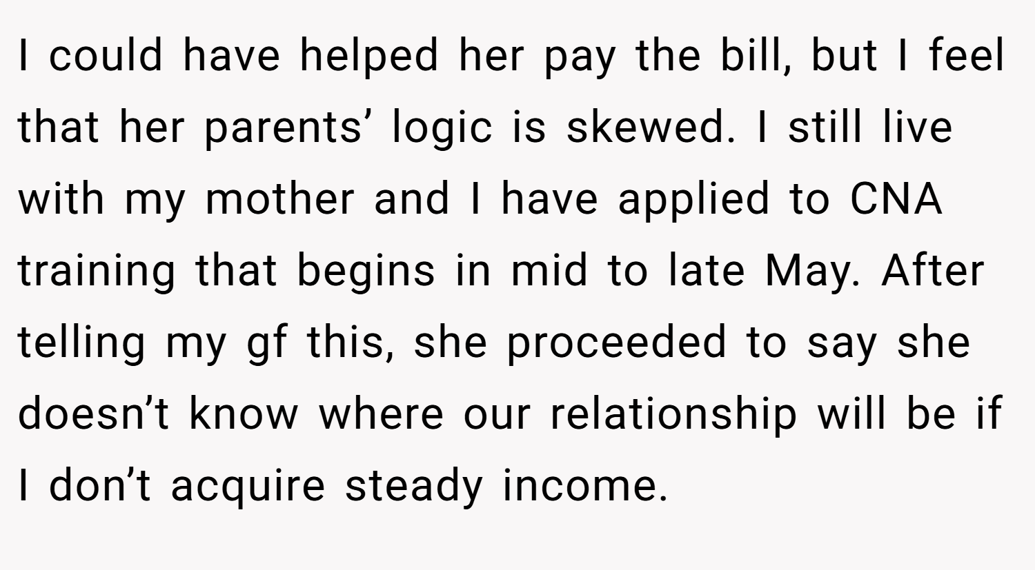 I could have helped her pay the bill, but I feel that her parents’ logic is skewed. I still live with my mother and I have applied to CNA training that begins in mid to late May. After telling my gf this, she proceeded to say she doesn’t know where our relationship will be if I don’t acquire steady income.