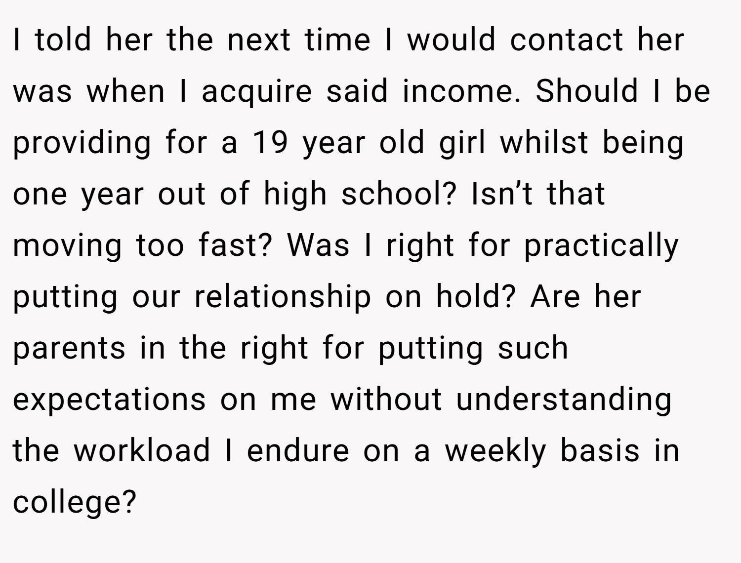 I told her the next time I would contact her was when I acquire said income. Should I be providing for a 19 year old girl whilst being one year out of high school? Isn’t that moving too fast? Was I right for practically putting our relationship on hold? Are her parents in the right for putting such expectations on me without understanding the workload I endure on a weekly basis in college?