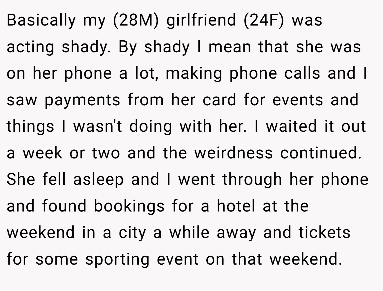 Basically my (28M) girlfriend (24F) was acting shady. By shady I mean that she was on her phone a lot, making phone calls and I saw payments from her card for events and things I wasn't doing with her. I waited it out a week or two and the weirdness continued. She fell asleep and I went through her phone and found bookings for a hotel at the weekend in a city a while away and tickets for some sporting event on that weekend.