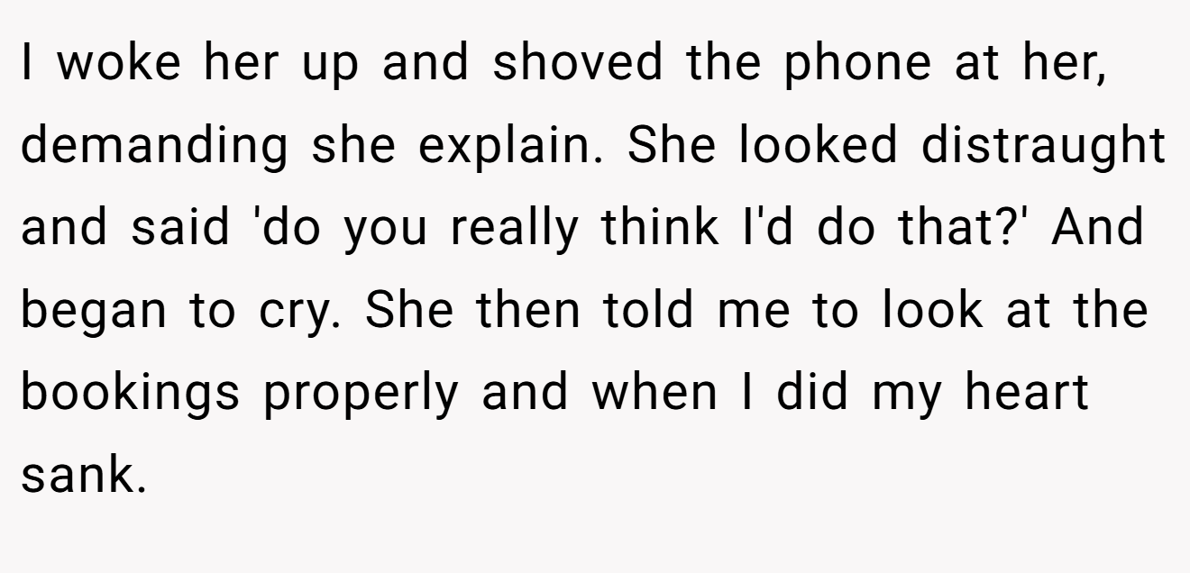 I woke her up and shoved the phone at her, demanding she explain. She looked distraught and said 'do you really think I'd do that?' And began to cry. She then told me to look at the bookings properly and when I did my heart sank.