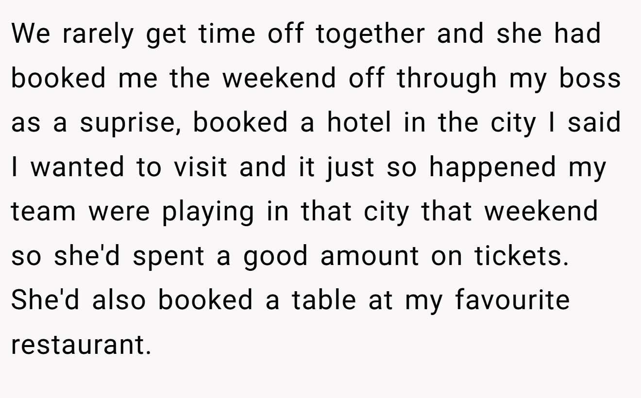 We rarely get time off together and she had booked me the weekend off through my boss as a suprise, booked a hotel in the city I said I wanted to visit and it just so happened my team were playing in that city that weekend so she'd spent a good amount on tickets. She'd also booked a table at my favourite restaurant.