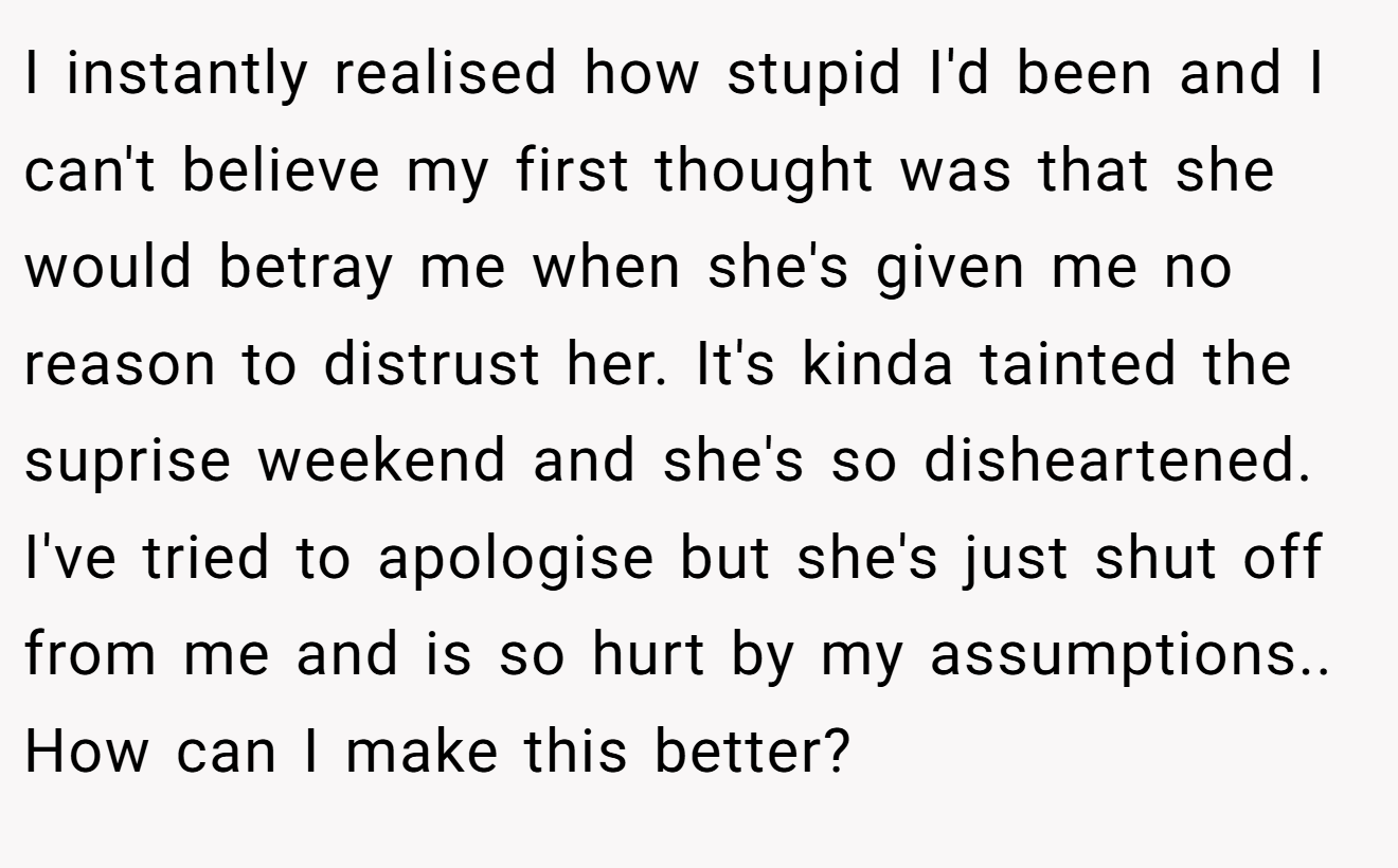 I instantly realised how stupid I'd been and I can't believe my first thought was that she would betray me when she's given me no reason to distrust her. It's kinda tainted the suprise weekend and she's so disheartened. I've tried to apologise but she's just shut off from me and is so hurt by my assumptions.. How can I make this better?