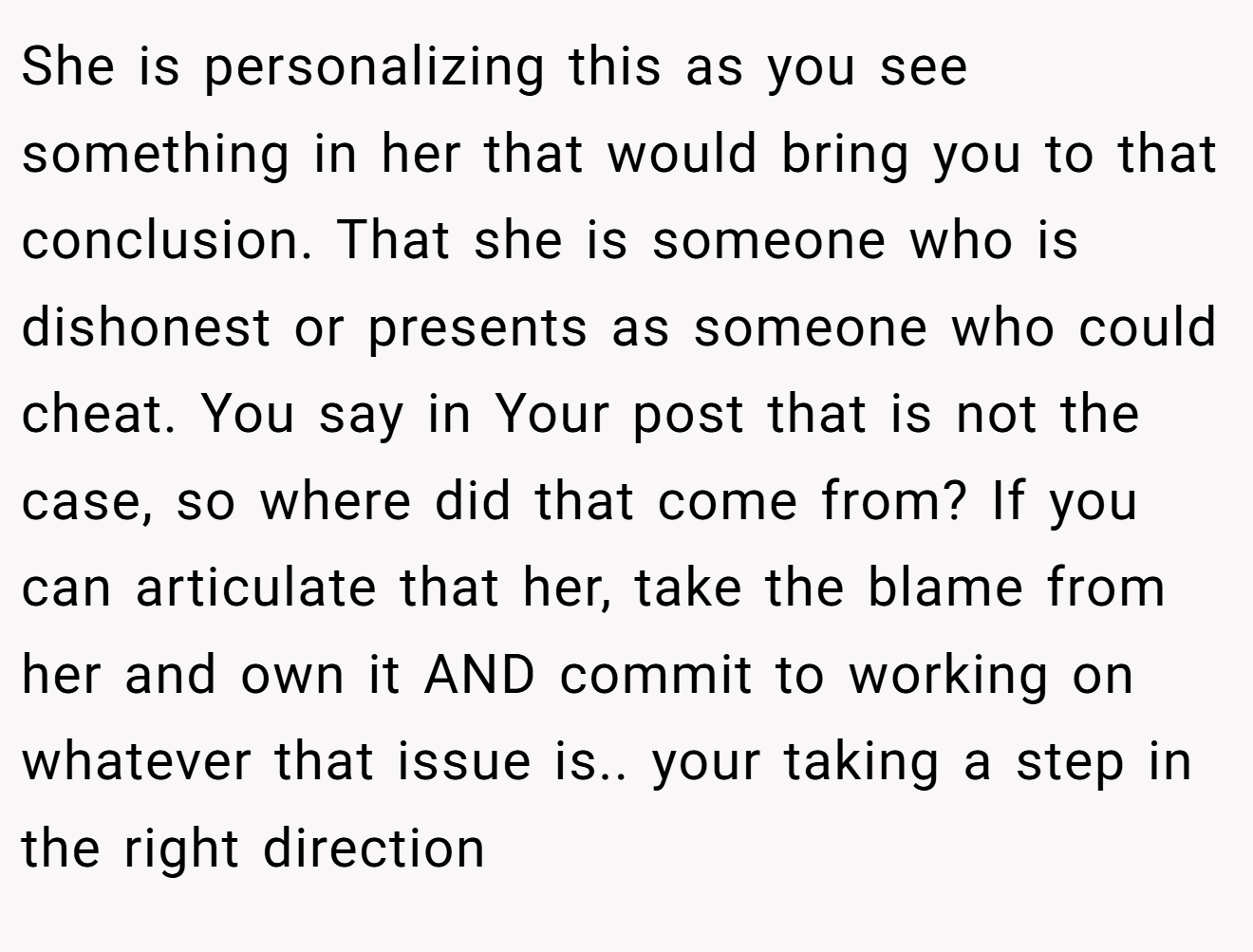 She is personalizing this as you see something in her that would bring you to that conclusion. That she is someone who is dishonest or presents as someone who could cheat. You say in Your post that is not the case, so where did that come from? If you can articulate that her, take the blame from her and own it AND commit to working on whatever that issue is.. your taking a step in the right direction