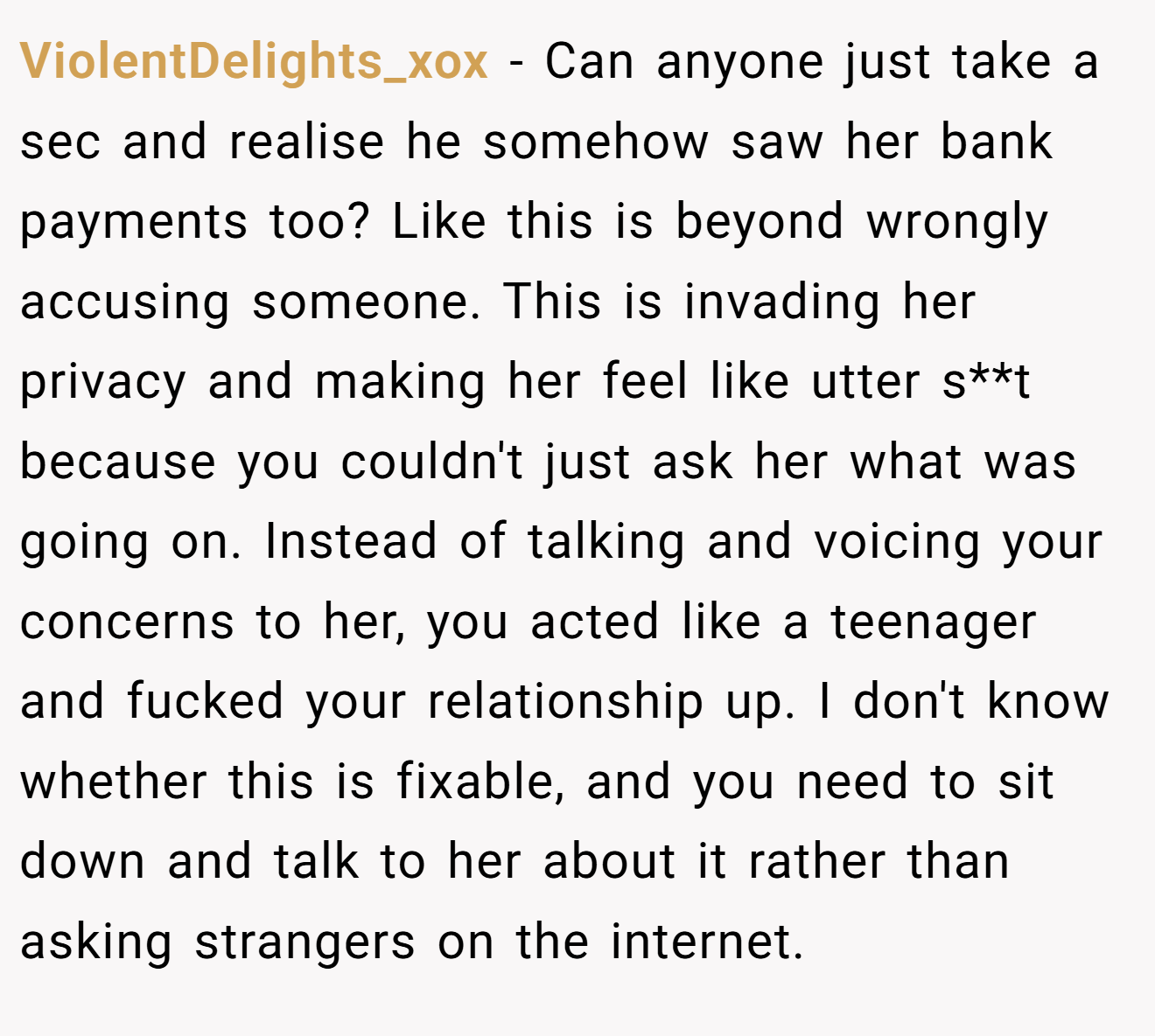 ViolentDelights_xox − Can anyone just take a sec and realise he somehow saw her bank payments too? Like this is beyond wrongly accusing someone. This is invading her privacy and making her feel like utter s**t because you couldn't just ask her what was going on. Instead of talking and voicing your concerns to her, you acted like a teenager and fucked your relationship up. I don't know whether this is fixable, and you need to sit down and talk to her about it rather than asking strangers on the internet.