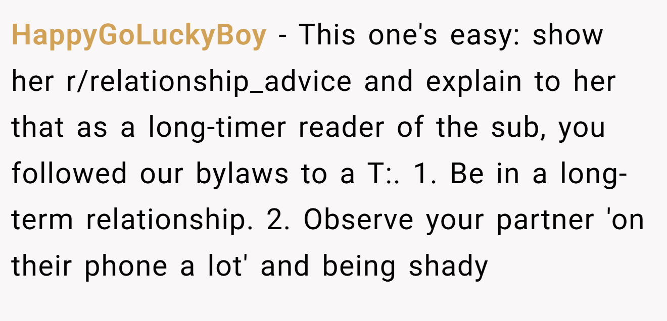 HappyGoLuckyBoy − This one's easy: show her r/relationship_advice and explain to her that as a long-timer reader of the sub, you followed our bylaws to a T:. 1. Be in a long-term relationship. 2. Observe your partner 'on their phone a lot' and being shady