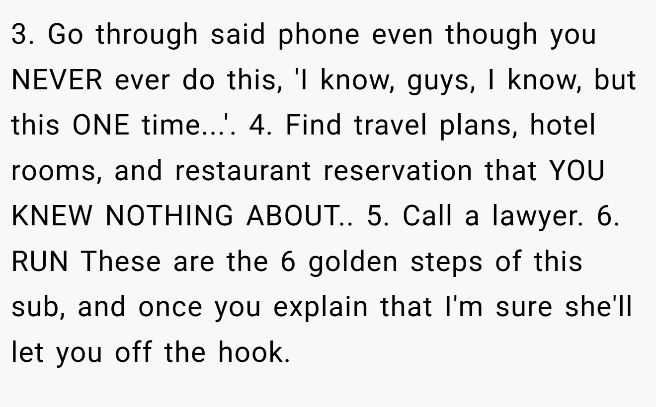 3. Go through said phone even though you NEVER ever do this, 'I know, guys, I know, but this ONE time...'. 4. Find travel plans, hotel rooms, and restaurant reservation that YOU KNEW NOTHING ABOUT.. 5. Call a lawyer. 6. RUN These are the 6 golden steps of this sub, and once you explain that I'm sure she'll let you off the hook.