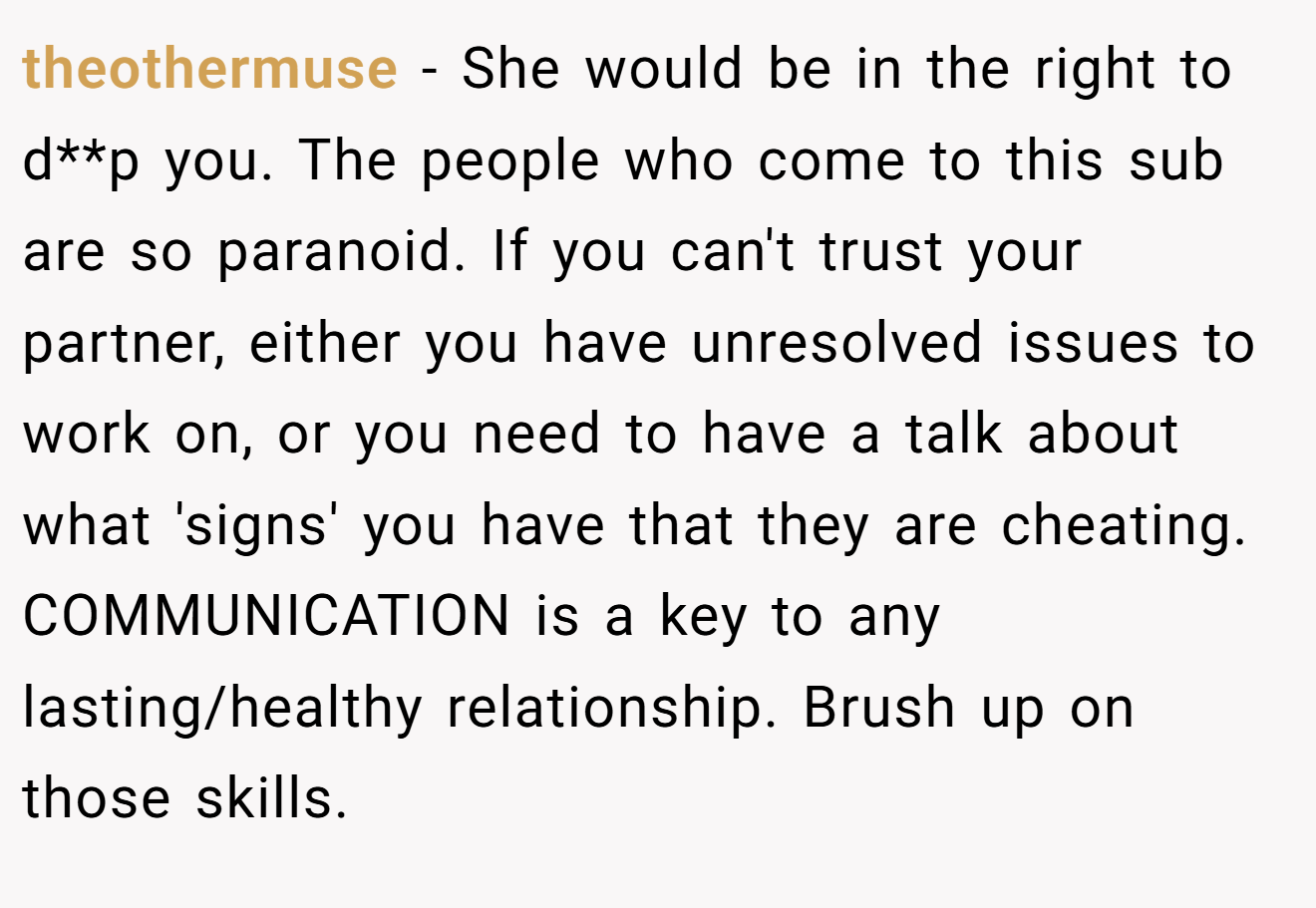 theothermuse − She would be in the right to d**p you. The people who come to this sub are so paranoid. If you can't trust your partner, either you have unresolved issues to work on, or you need to have a talk about what 'signs' you have that they are cheating. COMMUNICATION is a key to any lasting/healthy relationship. Brush up on those skills.