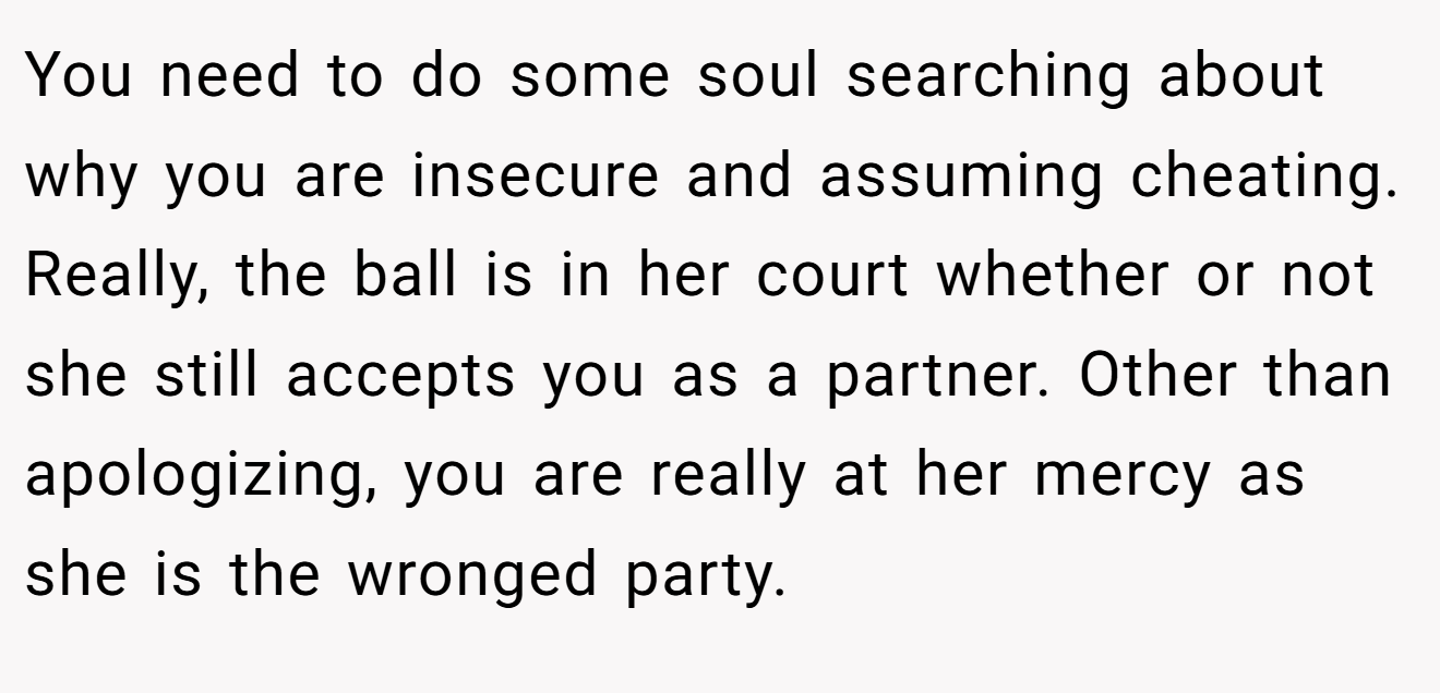 You need to do some soul searching about why you are insecure and assuming cheating. Really, the ball is in her court whether or not she still accepts you as a partner. Other than apologizing, you are really at her mercy as she is the wronged party.