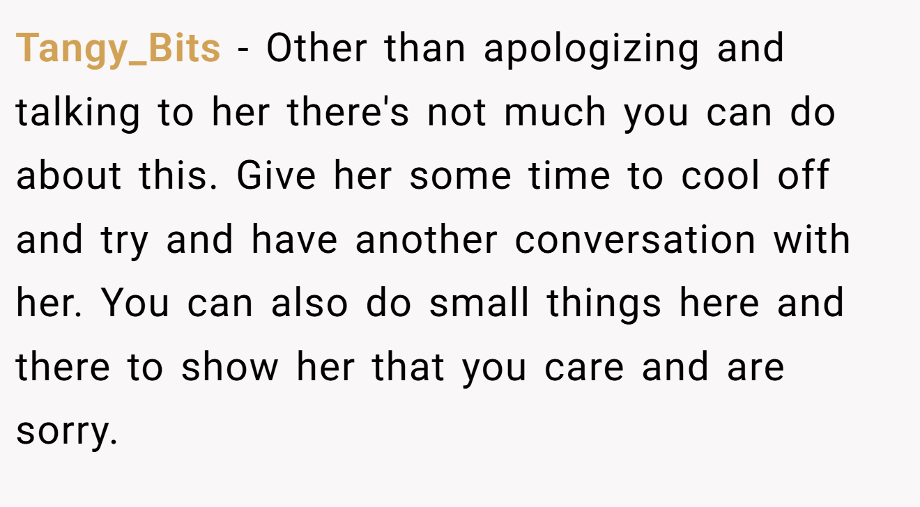 Tangy_Bits − Other than apologizing and talking to her there's not much you can do about this. Give her some time to cool off and try and have another conversation with her. You can also do small things here and there to show her that you care and are sorry.