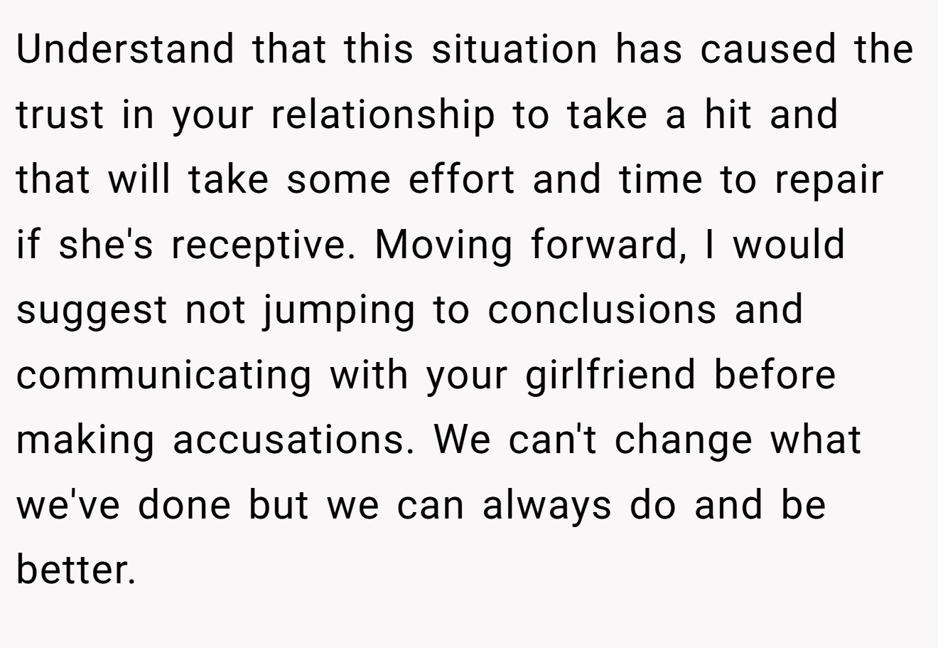 Understand that this situation has caused the trust in your relationship to take a hit and that will take some effort and time to repair if she's receptive. Moving forward, I would suggest not jumping to conclusions and communicating with your girlfriend before making accusations. We can't change what we've done but we can always do and be better.