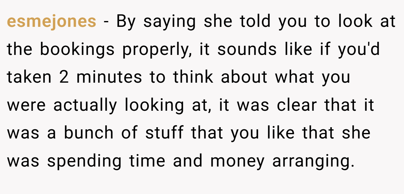 esmejones − By saying she told you to look at the bookings properly, it sounds like if you'd taken 2 minutes to think about what you were actually looking at, it was clear that it was a bunch of stuff that you like that she was spending time and money arranging.