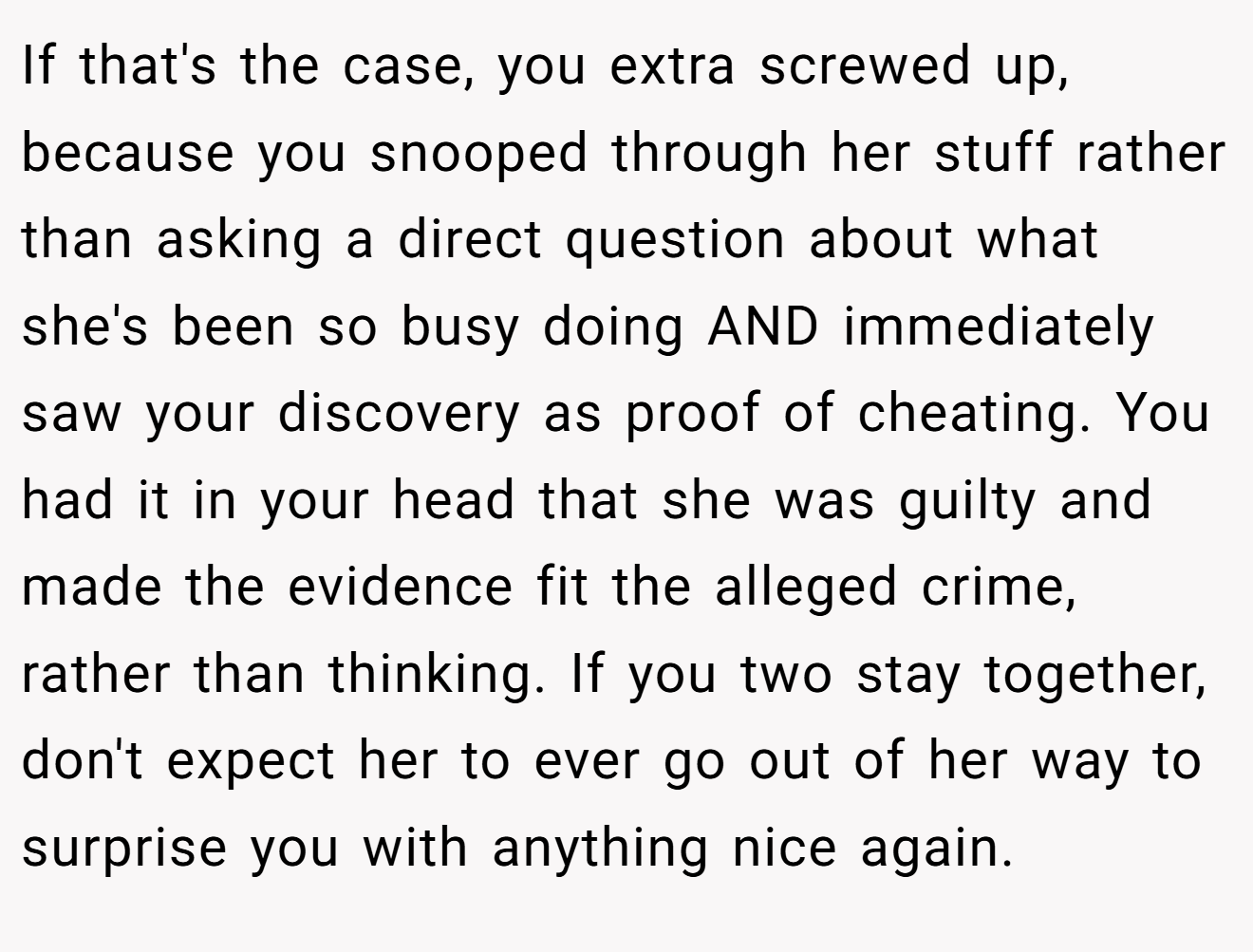 If that's the case, you extra screwed up, because you snooped through her stuff rather than asking a direct question about what she's been so busy doing AND immediately saw your discovery as proof of cheating. You had it in your head that she was guilty and made the evidence fit the alleged crime, rather than thinking. If you two stay together, don't expect her to ever go out of her way to surprise you with anything nice again.