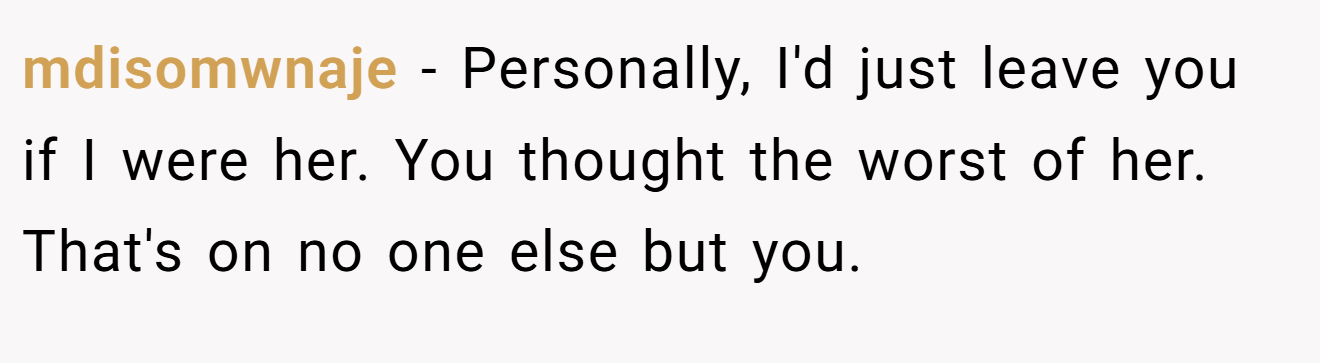 mdisomwnaje − Personally, I'd just leave you if I were her. You thought the worst of her. That's on no one else but you.