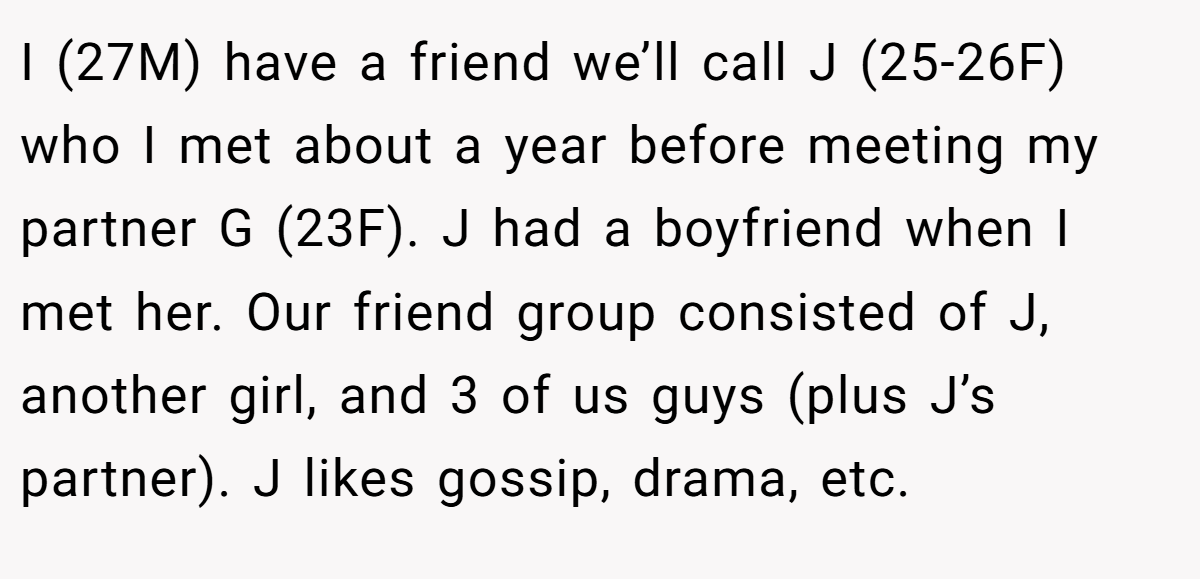 I (27M) have a friend we’ll call J (25-26F) who I met about a year before meeting my partner G (23F). J had a boyfriend when I met her. Our friend group consisted of J, another girl, and 3 of us guys (plus J’s partner). J likes gossip, drama, etc.