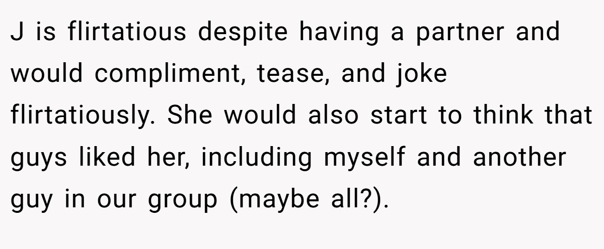 J is flirtatious despite having a partner and would compliment, tease, and joke flirtatiously. She would also start to think that guys liked her, including myself and another guy in our group (maybe all?).