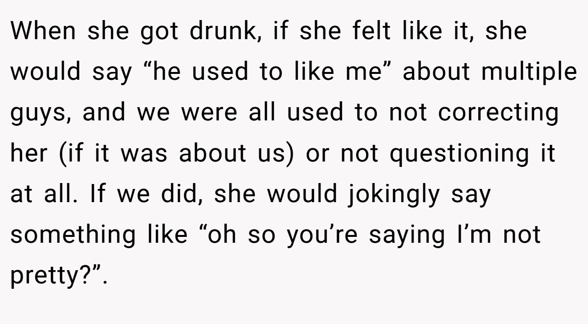 When she got drunk, if she felt like it, she would say “he used to like me” about multiple guys, and we were all used to not correcting her (if it was about us) or not questioning it at all. If we did, she would jokingly say something like “oh so you’re saying I’m not pretty?”.