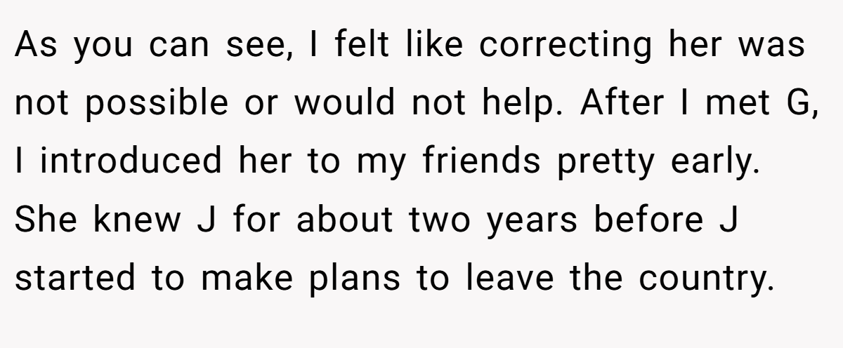 As you can see, I felt like correcting her was not possible or would not help. After I met G, I introduced her to my friends pretty early. She knew J for about two years before J started to make plans to leave the country.