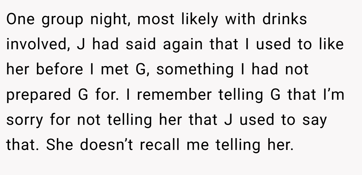 One group night, most likely with drinks involved, J had said again that I used to like her before I met G, something I had not prepared G for. I remember telling G that I’m sorry for not telling her that J used to say that. She doesn’t recall me telling her.