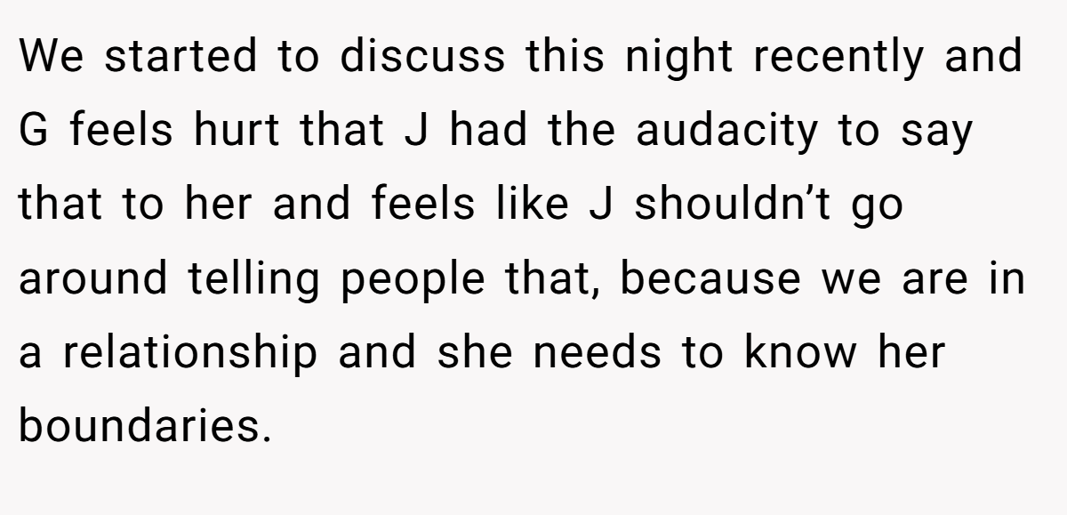 We started to discuss this night recently and G feels hurt that J had the audacity to say that to her and feels like J shouldn’t go around telling people that, because we are in a relationship and she needs to know her boundaries.