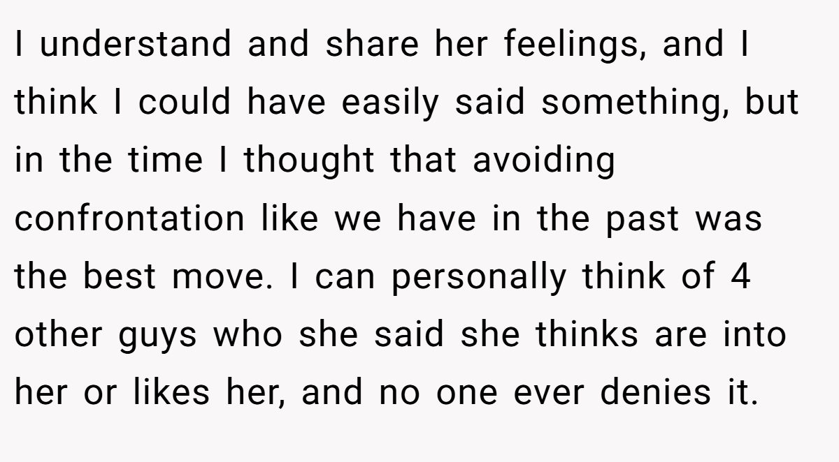 I understand and share her feelings, and I think I could have easily said something, but in the time I thought that avoiding confrontation like we have in the past was the best move. I can personally think of 4 other guys who she said she thinks are into her or likes her, and no one ever denies it.
