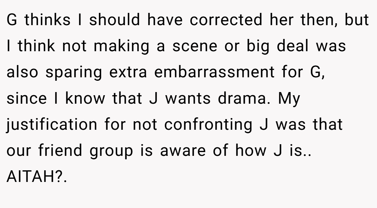 G thinks I should have corrected her then, but I think not making a scene or big deal was also sparing extra embarrassment for G, since I know that J wants drama. My justification for not confronting J was that our friend group is aware of how J is.. AITAH?.