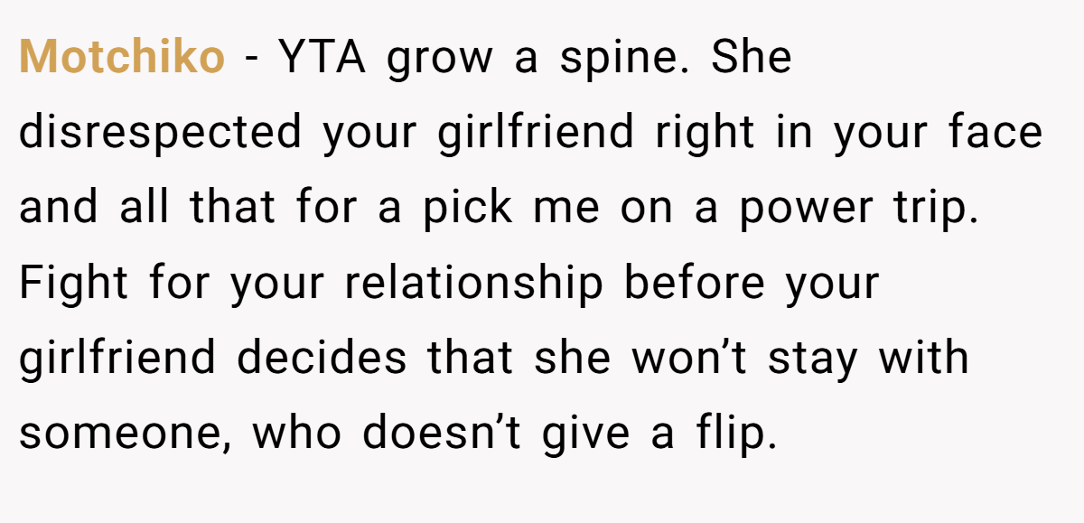 Motchiko − YTA grow a spine. She disrespected your girlfriend right in your face and all that for a pick me on a power trip. Fight for your relationship before your girlfriend decides that she won’t stay with someone, who doesn’t give a flip.
