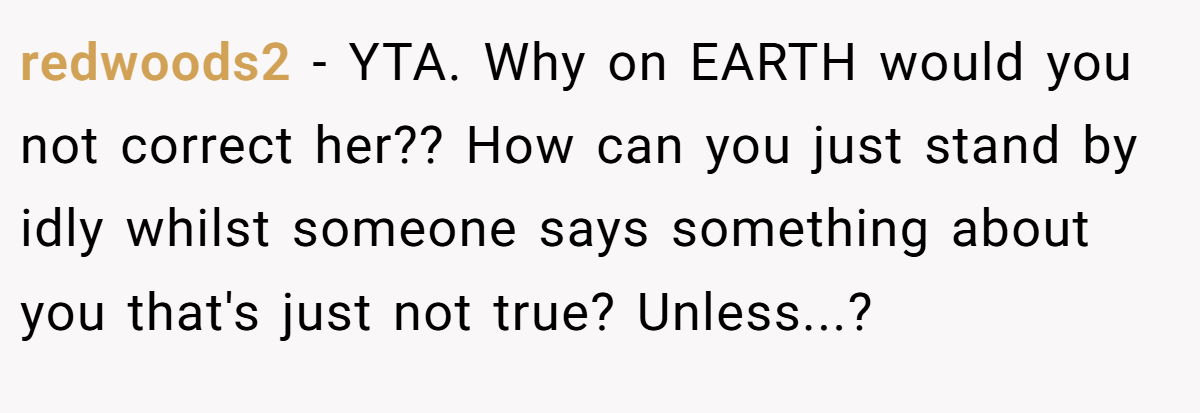 redwoods2 − YTA. Why on EARTH would you not correct her?? How can you just stand by idly whilst someone says something about you that's just not true? Unless...?