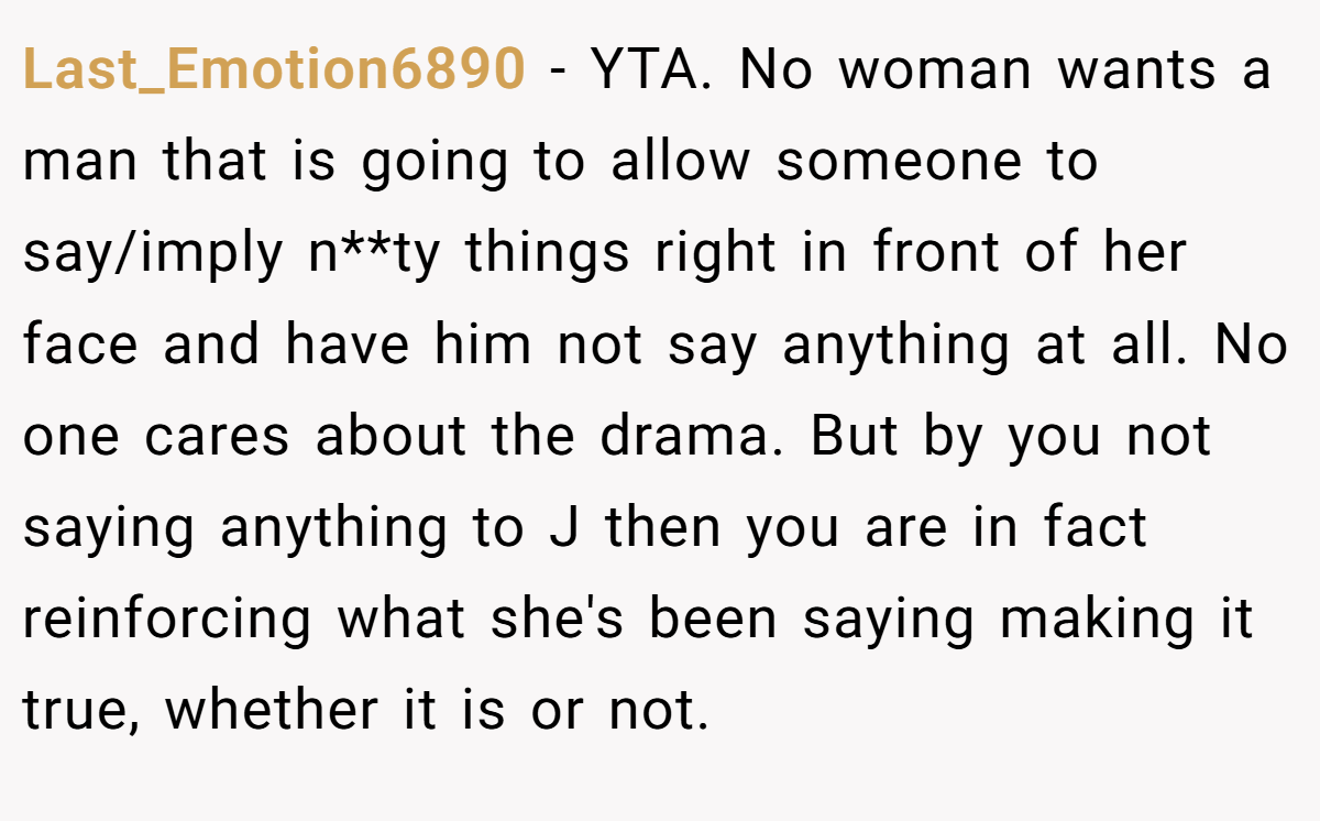Last_Emotion6890 − YTA. No woman wants a man that is going to allow someone to say/imply n**ty things right in front of her face and have him not say anything at all. No one cares about the drama. But by you not saying anything to J then you are in fact reinforcing what she's been saying making it true, whether it is or not. 
