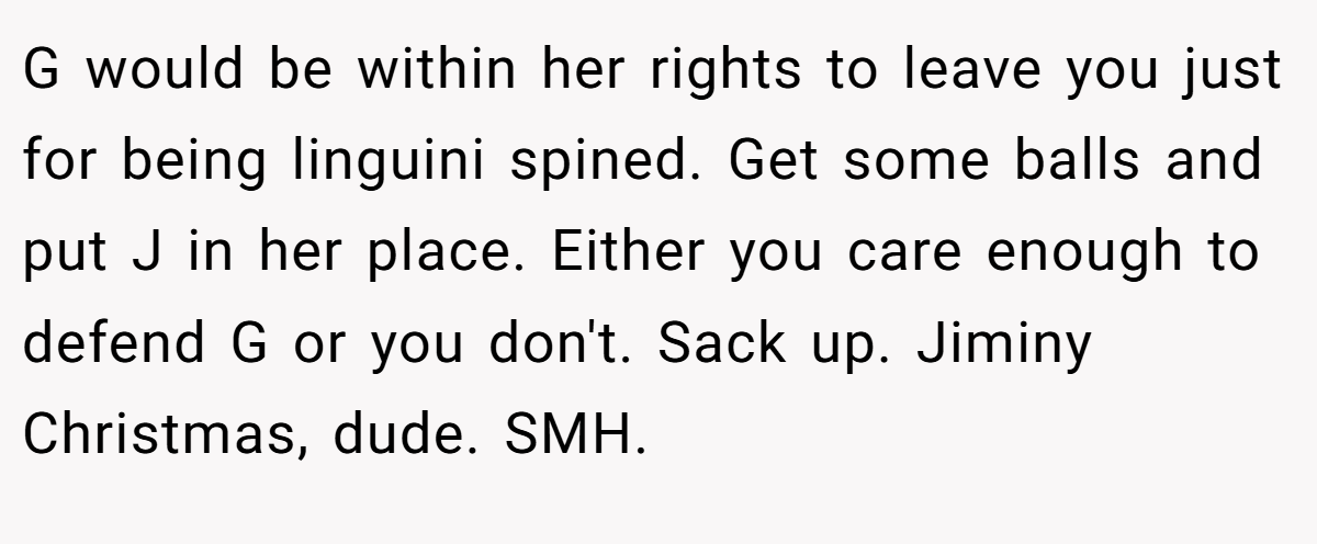 G would be within her rights to leave you just for being linguini spined. Get some balls and put J in her place. Either you care enough to defend G or you don't. Sack up. Jiminy Christmas, dude. SMH. 