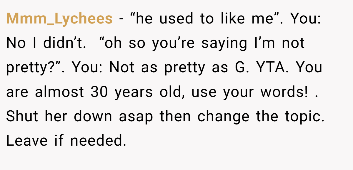 Mmm_Lychees −   “he used to like me”. You: No I didn’t.  “oh so you’re saying I’m not pretty?”. You: Not as pretty as G. YTA. You are almost 30 years old, use your words! . Shut her down asap then change the topic. Leave if needed.
