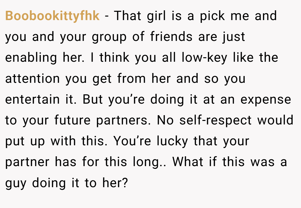 Boobookittyfhk − That girl is a pick me and you and your group of friends are just enabling her. I think you all low-key like the attention you get from her and so you entertain it. But you’re doing it at an expense to your future partners. No self-respect would put up with this. You’re lucky that your partner has for this long.. What if this was a guy doing it to her?